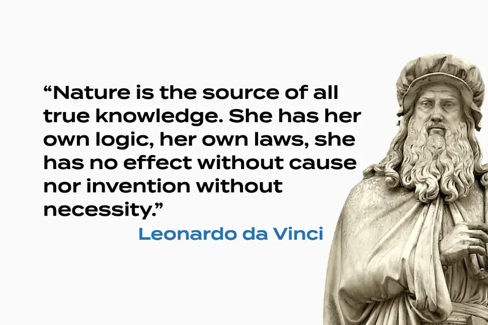 Nature is the source of all true knowledge. She has her own logic, her own laws, she has no effect without cause nor invention without necessity.